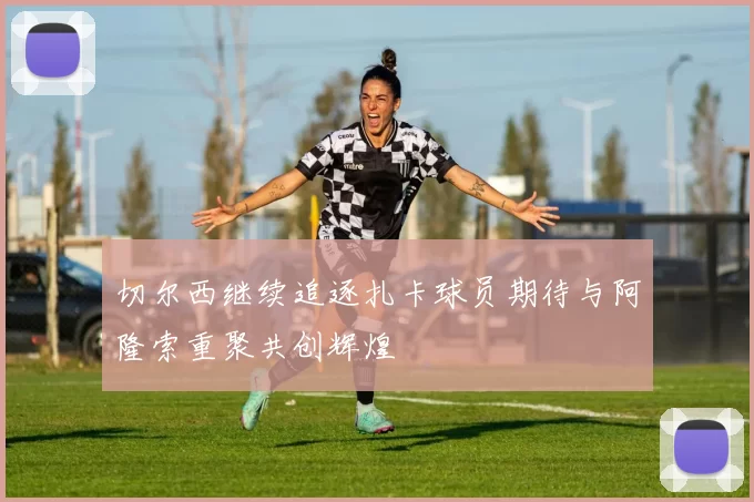 切尔西继续追逐扎卡球员期待与阿隆索重聚共创辉煌