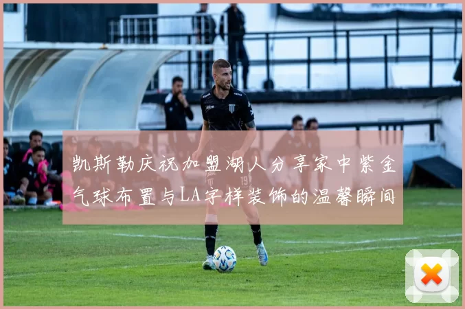 凯斯勒庆祝加盟湖人分享家中紫金气球布置与LA字样装饰的温馨瞬间